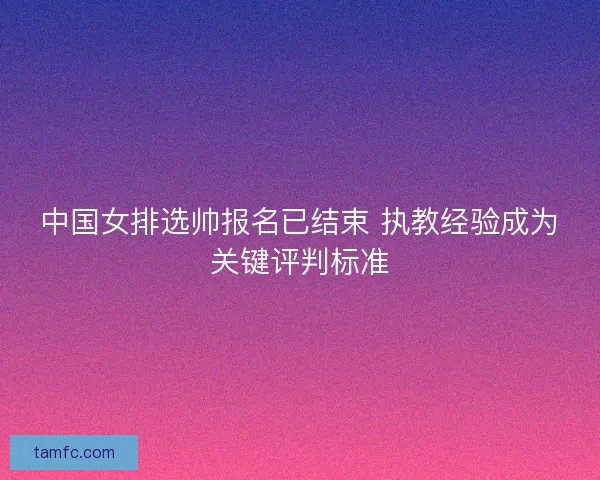 中国女排选帅报名已结束 执教经验成为关键评判标准