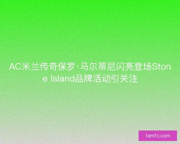 AC米兰传奇保罗·马尔蒂尼闪亮登场Stone Island品牌活动引关注