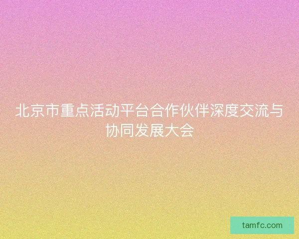 北京市重点活动平台合作伙伴深度交流与协同发展大会