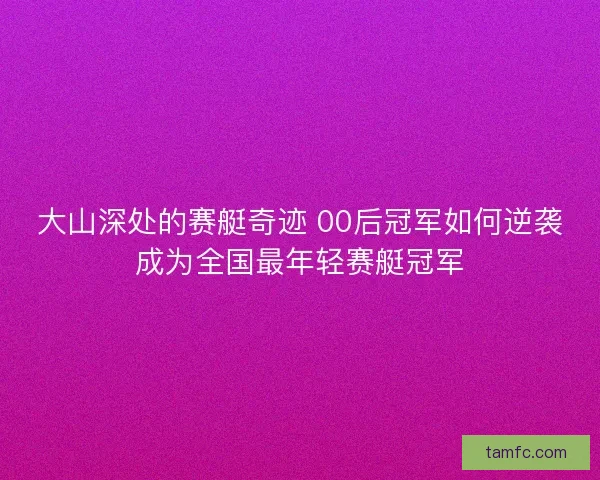 大山深处的赛艇奇迹 00后冠军如何逆袭成为全国最年轻赛艇冠军