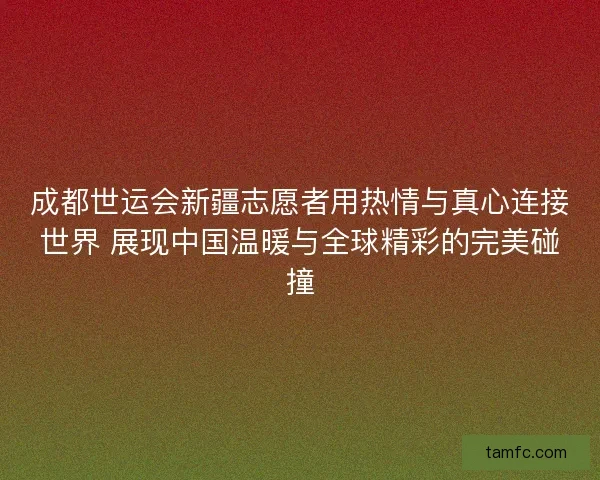 成都世运会新疆志愿者用热情与真心连接世界 展现中国温暖与全球精彩的完美碰撞