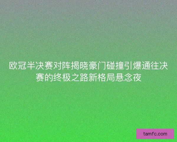 欧冠半决赛对阵揭晓豪门碰撞引爆通往决赛的终极之路新格局悬念夜