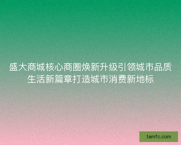 盛大商城核心商圈焕新升级引领城市品质生活新篇章打造城市消费新地标