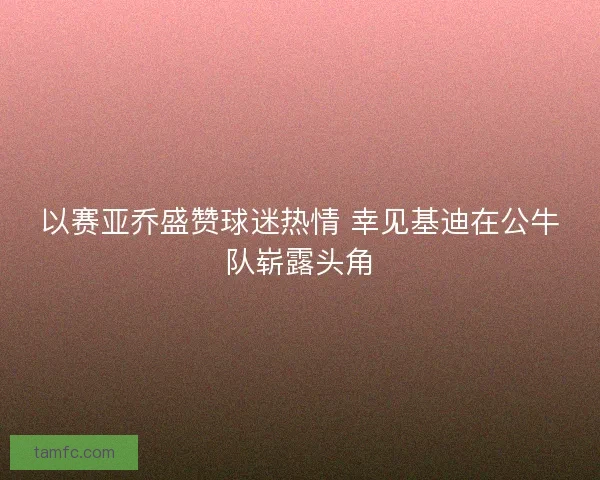 以赛亚乔盛赞球迷热情 幸见基迪在公牛队崭露头角