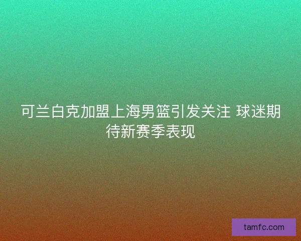 可兰白克加盟上海男篮引发关注 球迷期待新赛季表现