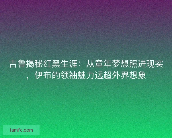 吉鲁揭秘红黑生涯：从童年梦想照进现实，伊布的领袖魅力远超外界想象