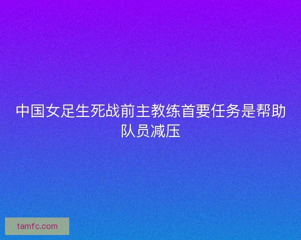 中国女足生死战前主教练首要任务是帮助队员减压