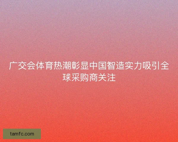 广交会体育热潮彰显中国智造实力吸引全球采购商关注